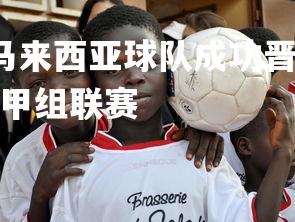 YY易游体育官网-马来西亚球队成功晋级，备战下一轮足球比赛，马来西亚甲组联赛